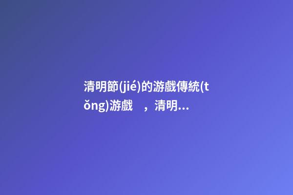 清明節(jié)的游戲傳統(tǒng)游戲，清明節(jié)的習(xí)俗有哪些